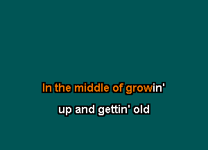 In the middle of growin'

up and gettin' old