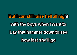 Butl can still raise hell all night
with the boys when I want to

Lay that hammer down to see

how fast she'll go
