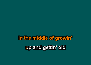 In the middle of growin'

up and gettin' old