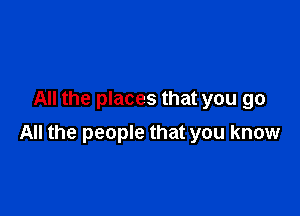 All the places that you go

All the people that you know