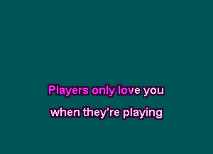 Players only love you

when they're playing