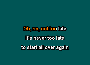 Oh, no, not too late

It's never too late

to start all over again