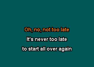 Oh, no, not too late

It's never too late

to start all over again