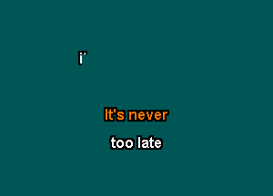 It's never

too late