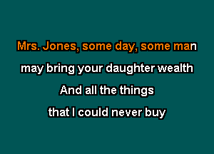 Mrs. Jones, some day, some man
may bring your daughter wealth
And all the things

thatl could never buy