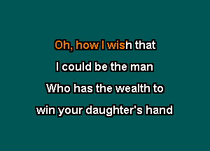 Oh, how I wish that
lcould be the man

Who has the wealth to

win your daughter's hand