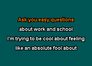 Ask you easy questions

about work and school

I'm trying to be cool about feeling

like an absolute fool about