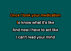 Once ltook your medication
to know what it's like

And nowl have to act like

lcan't read your mind