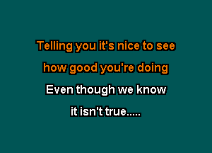 Telling you it's nice to see

how good you're doing

Even though we know

it isn'ttrue .....