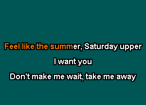 Feel like the summer, Saturday upper

I want you

Don't make me wait, take me away