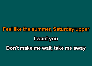 Feel like the summer, Saturday upper

I want you

Don't make me wait, take me away