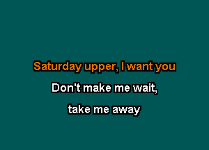 Saturday upper, lwant you

Don't make me wait,

take me away
