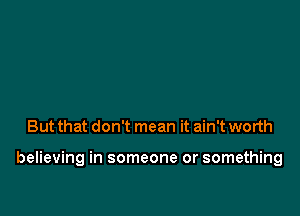 But that don't mean it ain't worth

believing in someone or something