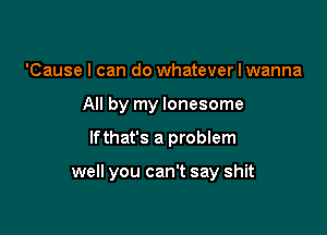 'Cause I can do whatever I wanna
All by my lonesome

lfthat's a problem

well you can't say shit