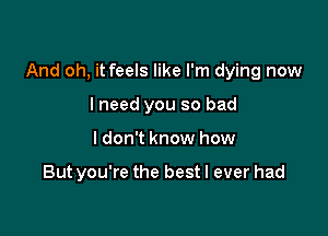 And oh, it feels like I'm dying now

lneed you so bad
I don't know how

But you're the best I ever had