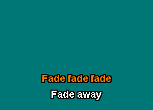 Fade fade fade
Fade away
