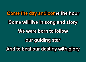 Come the day and come the hour
Some will live in song and story
We were born to follow
our guiding star

And to beat our destiny with glory