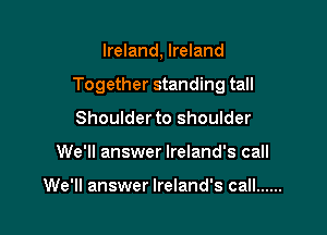 Ireland, Ireland

Together standing tall

Shoulder to shoulder
We'll answer Ireland's call

We'll answer Ireland's call ......