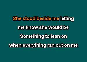 She stood beside me letting

me know she would be
Something to lean on

when everything ran out on me