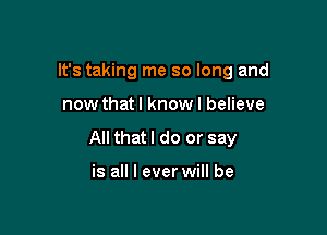 It's taking me so long and

now thatl know I believe

All that I do or say

is all I ever will be