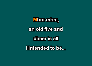 Mhm-mhm,

an old five and
dimer is all

I intended to be...
