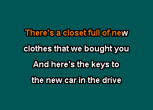 There's a closet full of new

clothes that we bought you

And here's the keys to

the new car in the drive