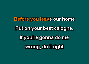 Before you leave our home

Put on your best calogne.

lfyou're gonna do me

wrong, do it right