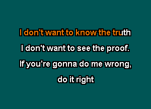 I don't want to know the truth

I don't want to see the proof.

lfyou're gonna do me wrong,
do it right