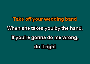 Take offyour wedding band
When she takes you by the hand.

lfyou're gonna do me wrong,
do it right