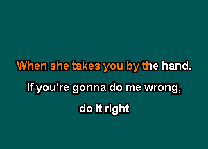 When she takes you by the hand.

lfyou're gonna do me wrong,
do it right