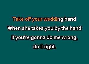 Take offyour wedding band
When she takes you by the hand

lfyou're gonna do me wrong,
do it right.