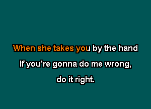 When she takes you by the hand

lfyou're gonna do me wrong,
do it right.