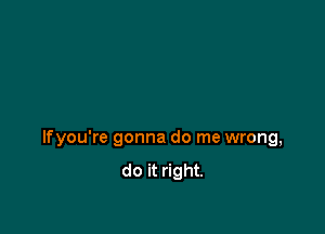 lfyou're gonna do me wrong,
do it right.