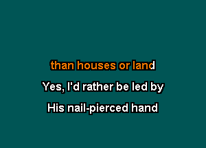 than houses or land

Yes, I'd rather be led by

His nail-pierced hand