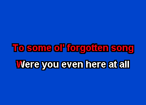 To some ol' forgotten song

Were you even here at all