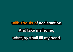 with shouts of acclamation

And take me home,

whatjoy shall fill my heart