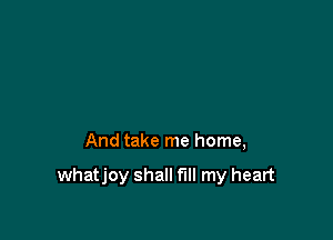 And take me home,

whatjoy shall fill my heart