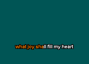 whatjoy shall fill my heart