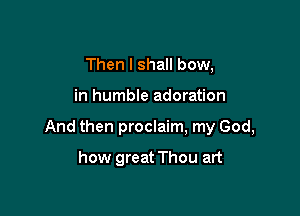 Then I shall bow,

in humble adoration

And then proclaim, my God,

how great Thou art