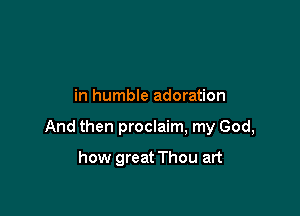 in humble adoration

And then proclaim, my God,

how great Thou art