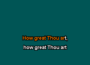 How great Thou art,

how great Thou art