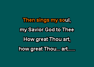 Then sings my soul,

my Savior God to Thee

How great Thou art,

how great Thou... art ......