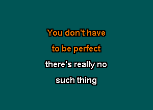 You don't have

to be perfect

there's really no

such thing