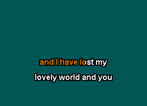 and I have lost my

lovely world and you