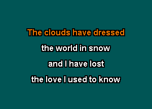 The clouds have dressed
the world in snow

and I have lost

the love I used to know