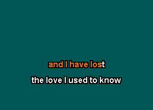 and I have lost

the love I used to know