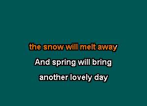 the snow will melt away

And spring will bring

another lovely day