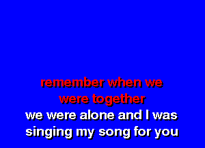 we were alone and l was
singing my song for you