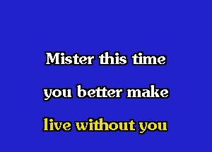 Mister this u'me

you better make

live without you