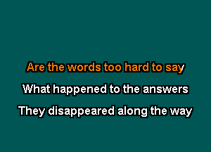 Are the words too hard to say

What happened to the answers

They disappeared along the way
